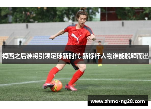 梅西之后谁将引领足球新时代 新标杆人物谁能脱颖而出