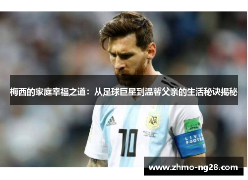 梅西的家庭幸福之道：从足球巨星到温馨父亲的生活秘诀揭秘