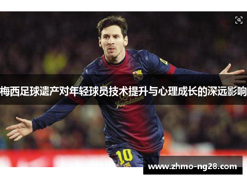 梅西足球遗产对年轻球员技术提升与心理成长的深远影响 梅西足球遗产对年轻球员技术提升与心理成长的深远影响