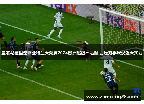 皇家马德里逆袭亚特兰大荣膺2024欧洲超级杯冠军 力压对手展现强大实力